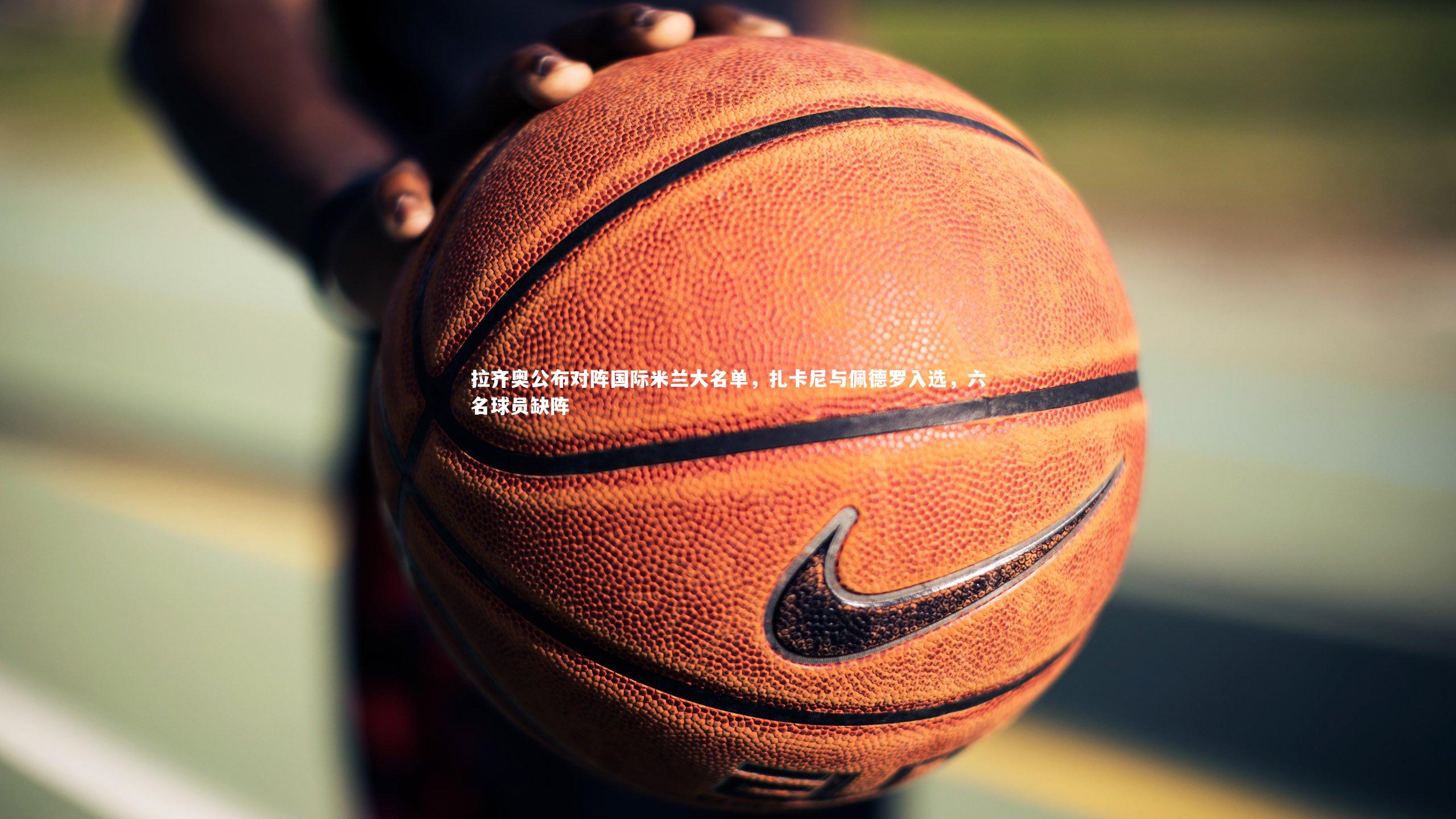 开云官网登录入口_拉齐奥公布对阵国际米兰大名单，扎卡尼与佩德罗入选，六名球员缺阵